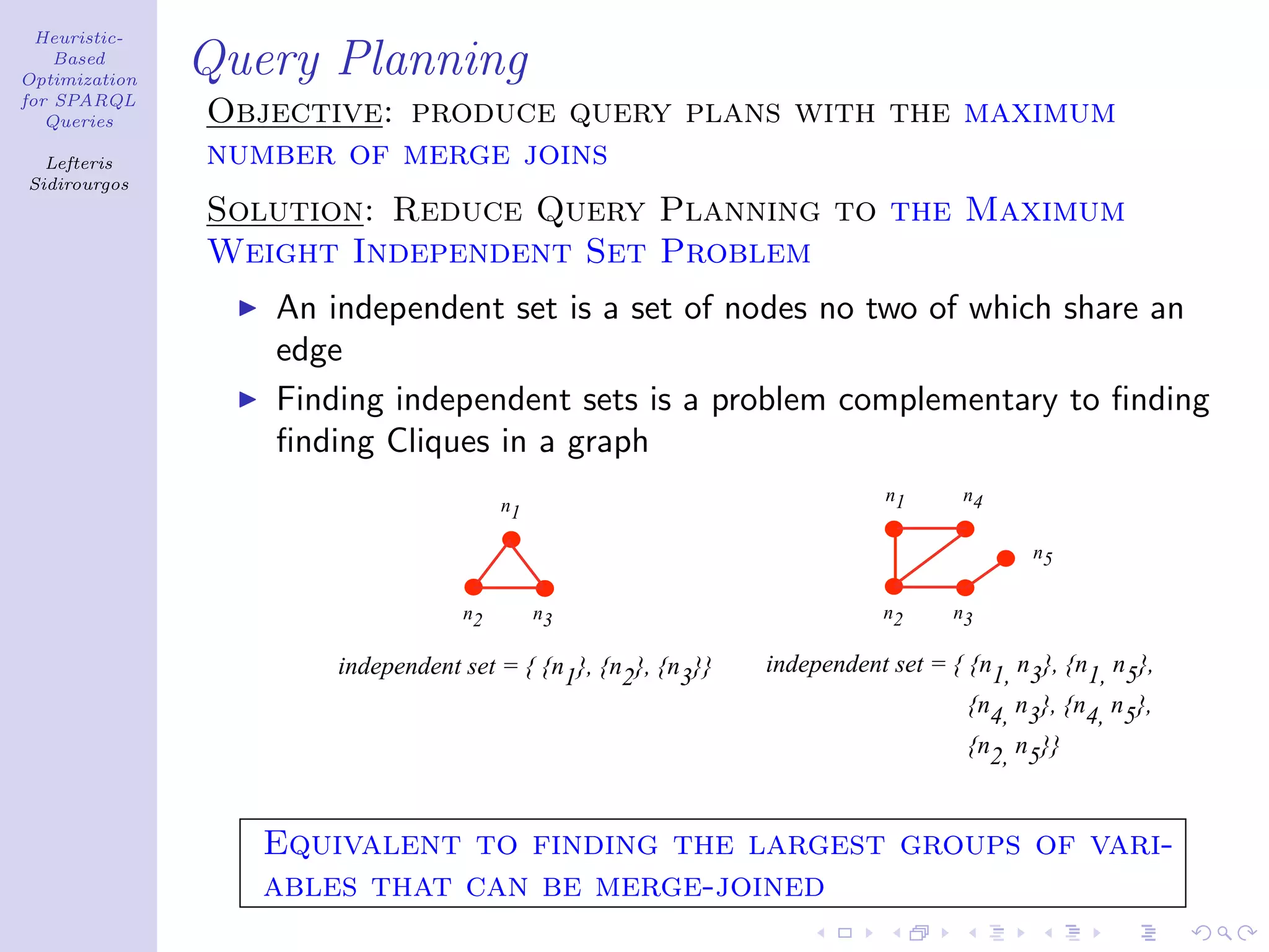 Heuristic-
    Based
Optimization
               Query Planning
for SPARQL
   Queries     Objective: produce query plans with the maximum
  Lefteris     number of merge joins
Sidirourgos
               Solution: Reduce Query Planning to the Maximum
               Weight Independent Set Problem
                  An independent set is a set of nodes no two of which share an
                  edge
                  Finding independent sets is a problem complementary to ﬁnding
                  ﬁnding Cliques in a graph
                                                                          n1     n4
                                       n1

                                                                                        n5


                                  n2        n3                           n2     n3

                      independent set = { {n1}, {n2}, {n3}}   independent set = { {n1, n3}, {n1, n5},
                                                                                  {n4, n3}, {n4, n5},
                                                                                  {n2, n5}}



                  Equivalent to finding the largest groups of vari-
                  ables that can be merge-joined
 