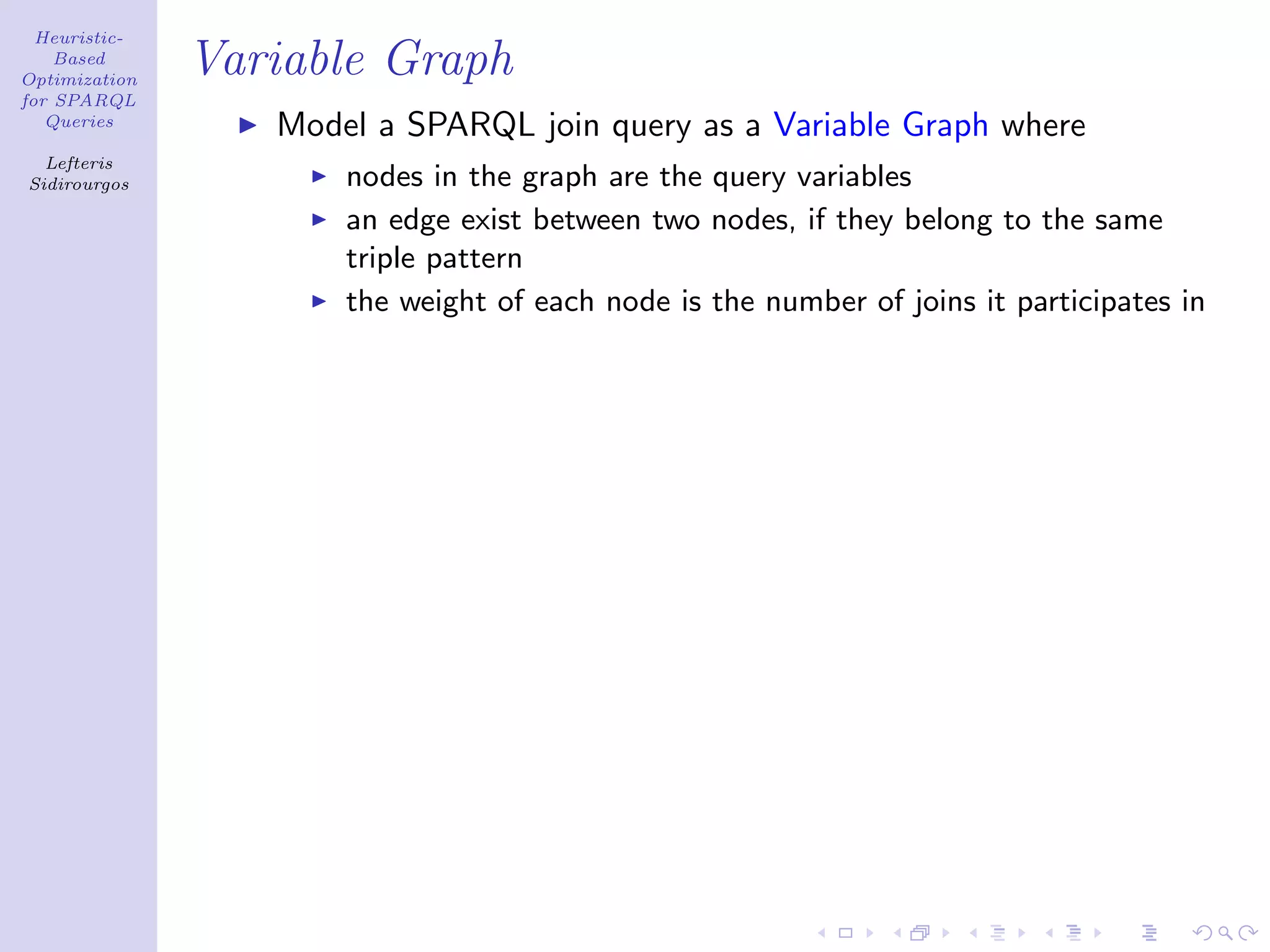 Heuristic-
    Based
Optimization
               Variable Graph
for SPARQL
   Queries
                  Model a SPARQL join query as a Variable Graph where
  Lefteris
Sidirourgos           nodes in the graph are the query variables
                      an edge exist between two nodes, if they belong to the same
                      triple pattern
                      the weight of each node is the number of joins it participates in
 
