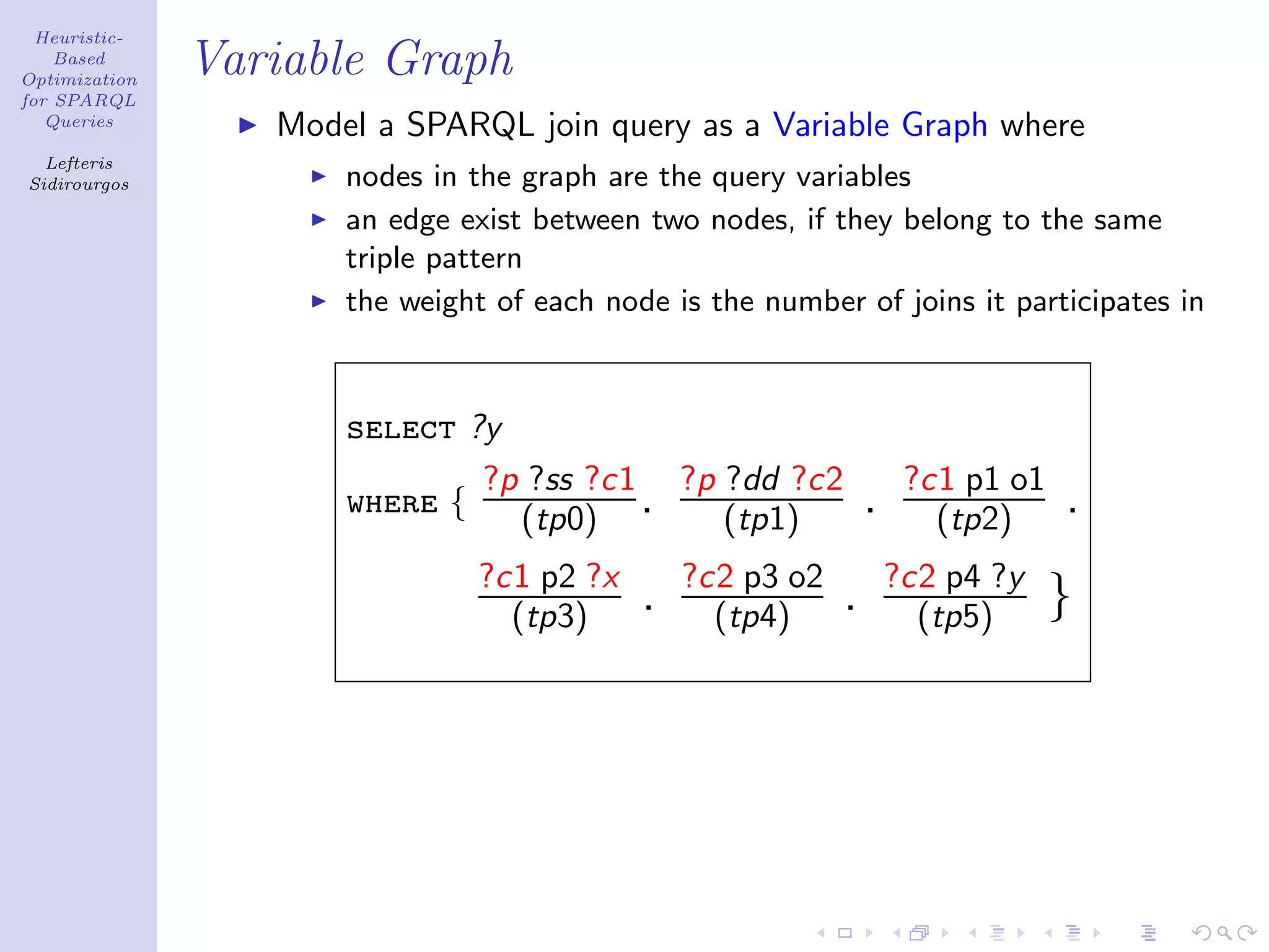 Heuristic-
    Based
Optimization
               Variable Graph
for SPARQL
   Queries
                  Model a SPARQL join query as a Variable Graph where
  Lefteris
Sidirourgos           nodes in the graph are the query variables
                      an edge exist between two nodes, if they belong to the same
                      triple pattern
                      the weight of each node is the number of joins it participates in



                      select ?y
                              ?p ?ss ?c1 ?p ?dd ?c2                  ?c1 p1 o1
                      where {   (tp0) .     (tp1)               .      (tp2)     .
                                ?c1 p2 ?x       ?c2 p3 o2           ?c2 p4 ?y
                                  (tp3)     .     (tp4)     .         (tp5)      }
 