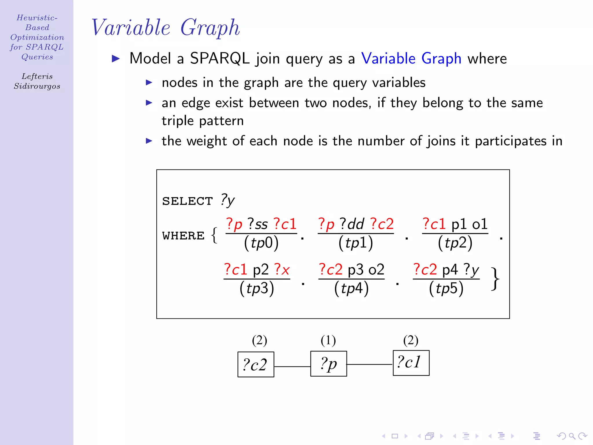 Heuristic-
    Based
Optimization
               Variable Graph
for SPARQL
   Queries
                  Model a SPARQL join query as a Variable Graph where
  Lefteris
Sidirourgos           nodes in the graph are the query variables
                      an edge exist between two nodes, if they belong to the same
                      triple pattern
                      the weight of each node is the number of joins it participates in



                      select ?y
                              ?p ?ss ?c1 ?p ?dd ?c2                   ?c1 p1 o1
                      where {   (tp0) .     (tp1)               .       (tp2)     .
                                ?c1 p2 ?x       ?c2 p3 o2           ?c2 p4 ?y
                                  (tp3)     .     (tp4)     .         (tp5)       }

                                    (2)         (1)             (2)
                                  ?c2           ?p          ?c1
 