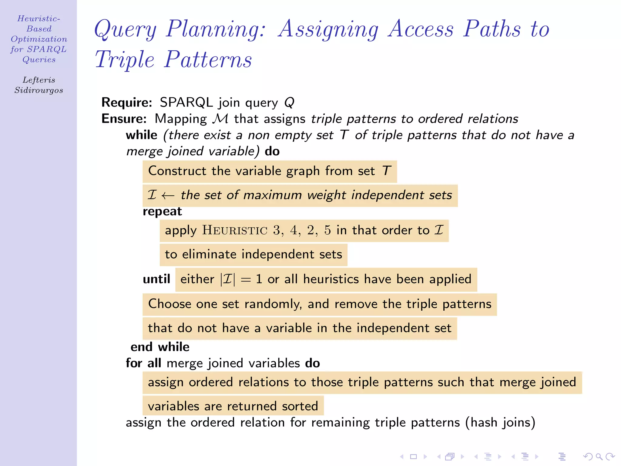 Heuristic-
    Based
Optimization
               Query Planning: Assigning Access Paths to
for SPARQL
   Queries
               Triple Patterns
  Lefteris
Sidirourgos
               Require: SPARQL join query Q
               Ensure: Mapping M that assigns triple patterns to ordered relations
                  while (there exist a non empty set T of triple patterns that do not have a
                  merge joined variable) do
                      Construct the variable graph from set T
                      I ← the set of maximum weight independent sets
                     repeat
                        apply Heuristic 3, 4, 2, 5 in that order to I
                         to eliminate independent sets
                     until either |I| = 1 or all heuristics have been applied
                      Choose one set randomly, and remove the triple patterns
                       that do not have a variable in the independent set
                    end while
                   for all merge joined variables do
                       assign ordered relations to those triple patterns such that merge joined
                       variables are returned sorted
                   assign the ordered relation for remaining triple patterns (hash joins)
 