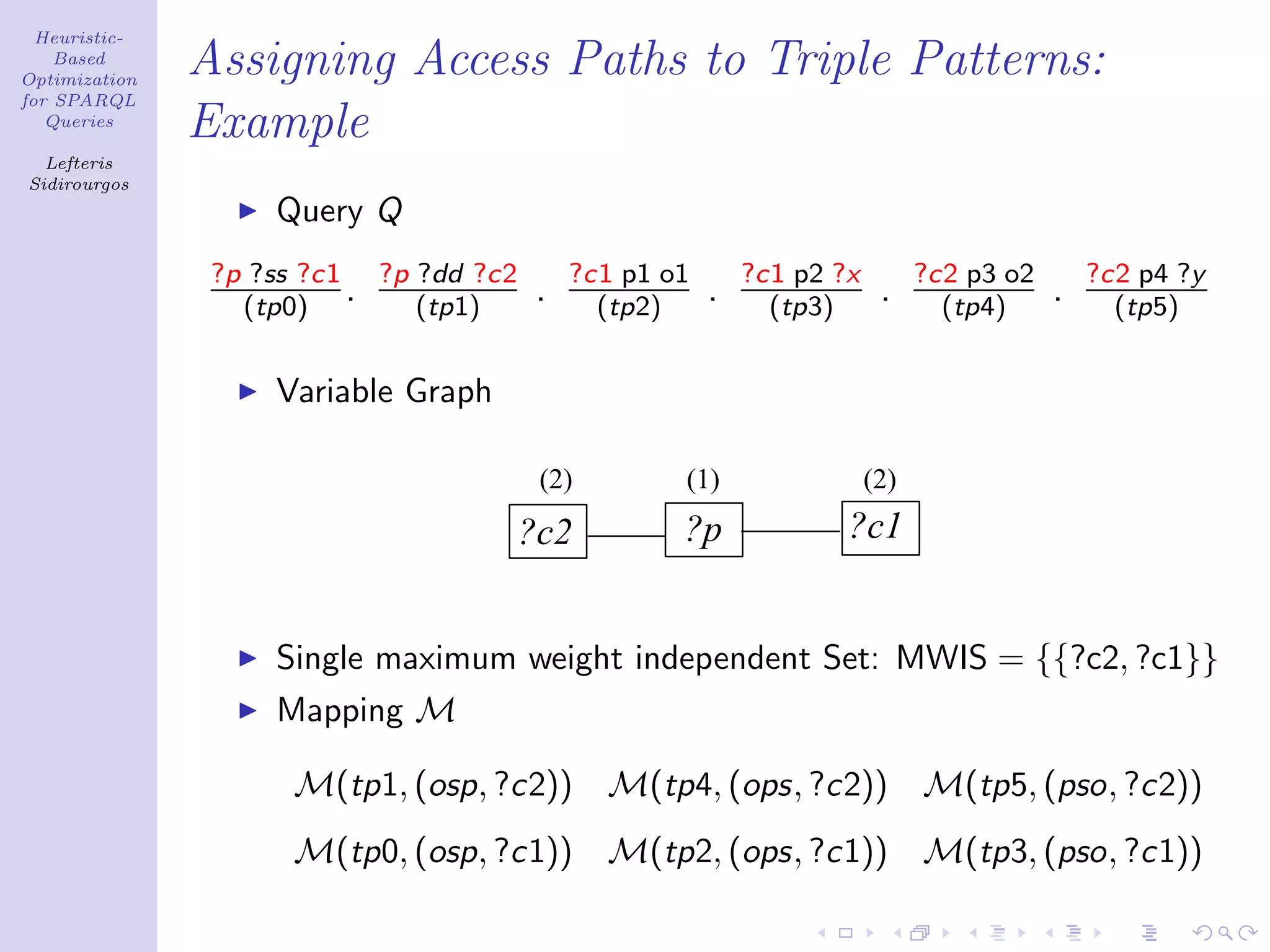 Heuristic-
    Based
Optimization
               Assigning Access Paths to Triple Patterns:
for SPARQL
   Queries
               Example
  Lefteris
Sidirourgos
                    Query Q
                ?p ?ss ?c1 ?p ?dd ?c2       ?c1 p1 o1       ?c1 p2 ?x         ?c2 p3 o2       ?c2 p4 ?y
                  (tp0)
                          . (tp1)       .     (tp2)
                                                        .     (tp3)
                                                                         .      (tp4)
                                                                                          .     (tp5)


                    Variable Graph

                                         (2)        (1)                 (2)
                                        ?c2         ?p              ?c1


                    Single maximum weight independent Set: MWIS = {{?c2, ?c1}}
                    Mapping M

                     M(tp1, (osp, ?c2)) M(tp4, (ops, ?c2))                    M(tp5, (pso, ?c2))
                     M(tp0, (osp, ?c1))        M(tp2, (ops, ?c1))             M(tp3, (pso, ?c1))
 