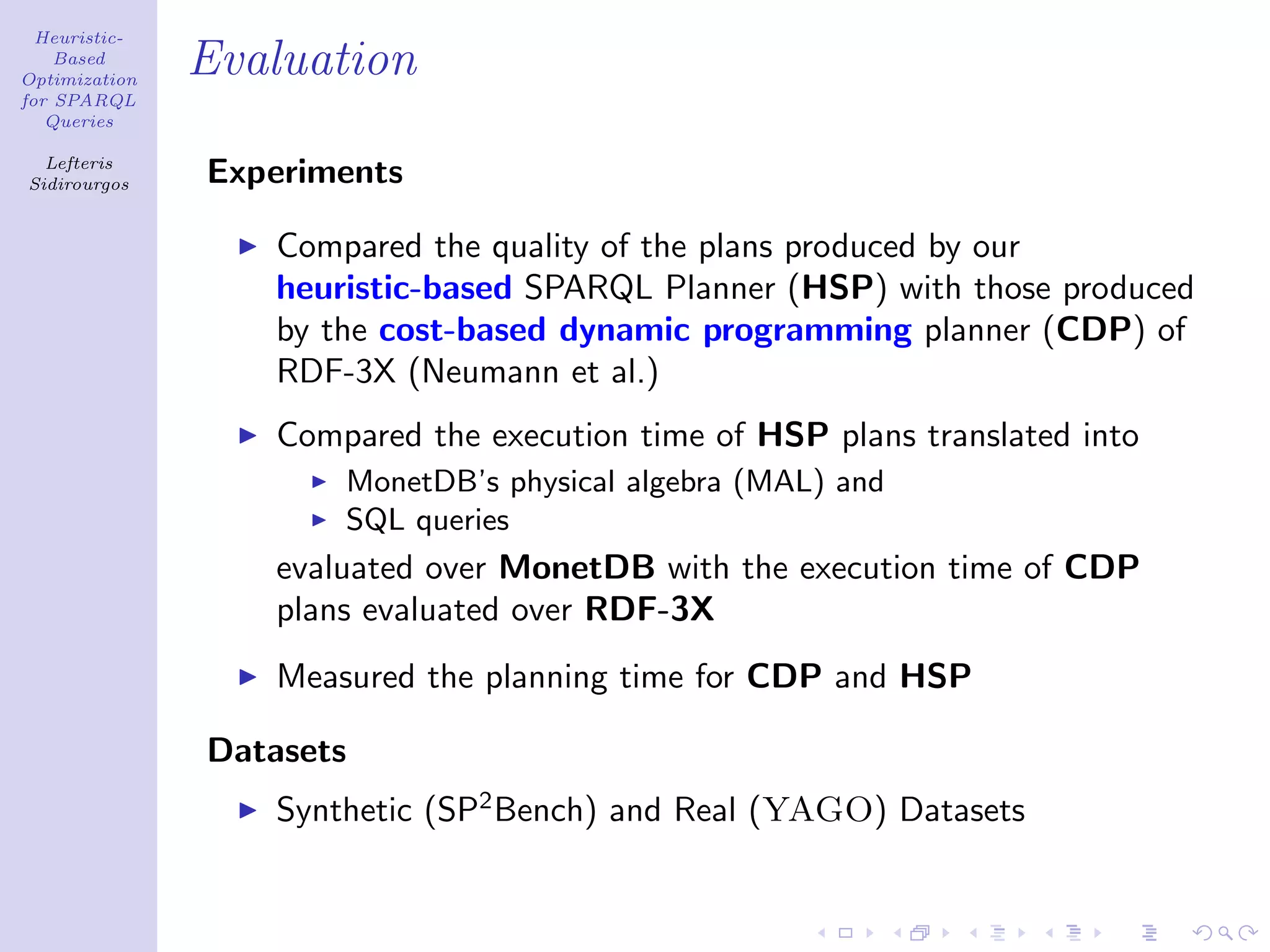 Heuristic-
    Based
Optimization
               Evaluation
for SPARQL
   Queries

  Lefteris
Sidirourgos    Experiments

                  Compared the quality of the plans produced by our
                  heuristic-based SPARQL Planner (HSP) with those produced
                  by the cost-based dynamic programming planner (CDP) of
                  RDF-3X (Neumann et al.)
                  Compared the execution time of HSP plans translated into
                      MonetDB’s physical algebra (MAL) and
                      SQL queries
                  evaluated over MonetDB with the execution time of CDP
                  plans evaluated over RDF-3X
                  Measured the planning time for CDP and HSP

               Datasets
                  Synthetic (SP2 Bench) and Real (YAGO) Datasets
 