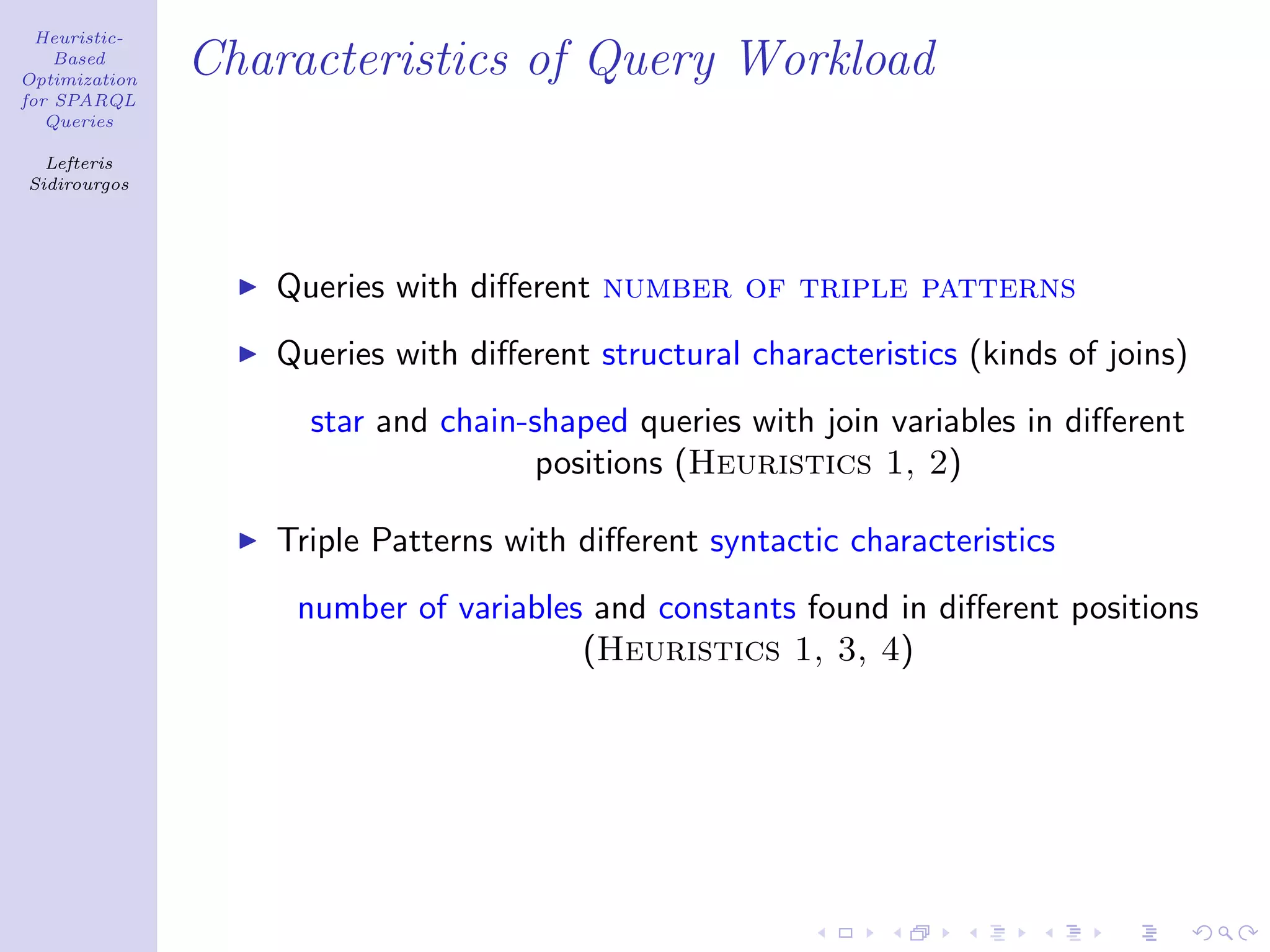 Heuristic-
    Based
Optimization
               Characteristics of Query Workload
for SPARQL
   Queries

  Lefteris
Sidirourgos




                  Queries with diﬀerent number of triple patterns
                  Queries with diﬀerent structural characteristics (kinds of joins)
                    star and chain-shaped queries with join variables in diﬀerent
                                   positions (Heuristics 1, 2)

                  Triple Patterns with diﬀerent syntactic characteristics
                   number of variables and constants found in diﬀerent positions
                                      (Heuristics 1, 3, 4)
 