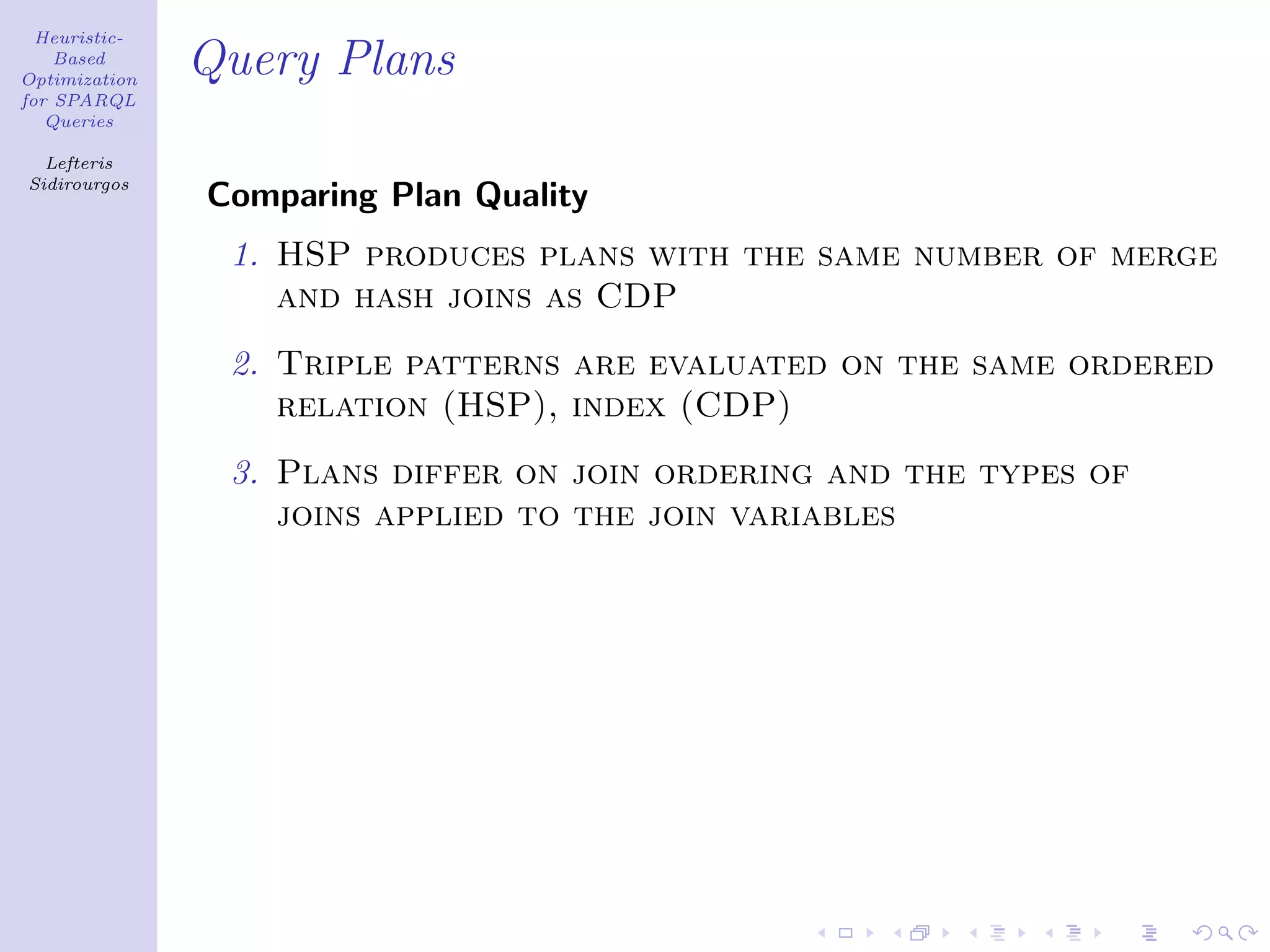 Heuristic-
    Based
Optimization
               Query Plans
for SPARQL
   Queries

  Lefteris
Sidirourgos
               Comparing Plan Quality
                1. HSP produces plans with the same number of merge
                   and hash joins as CDP
                2. Triple patterns are evaluated on the same ordered
                   relation (HSP), index (CDP)
                3. Plans differ on join ordering and the types of
                   joins applied to the join variables
 