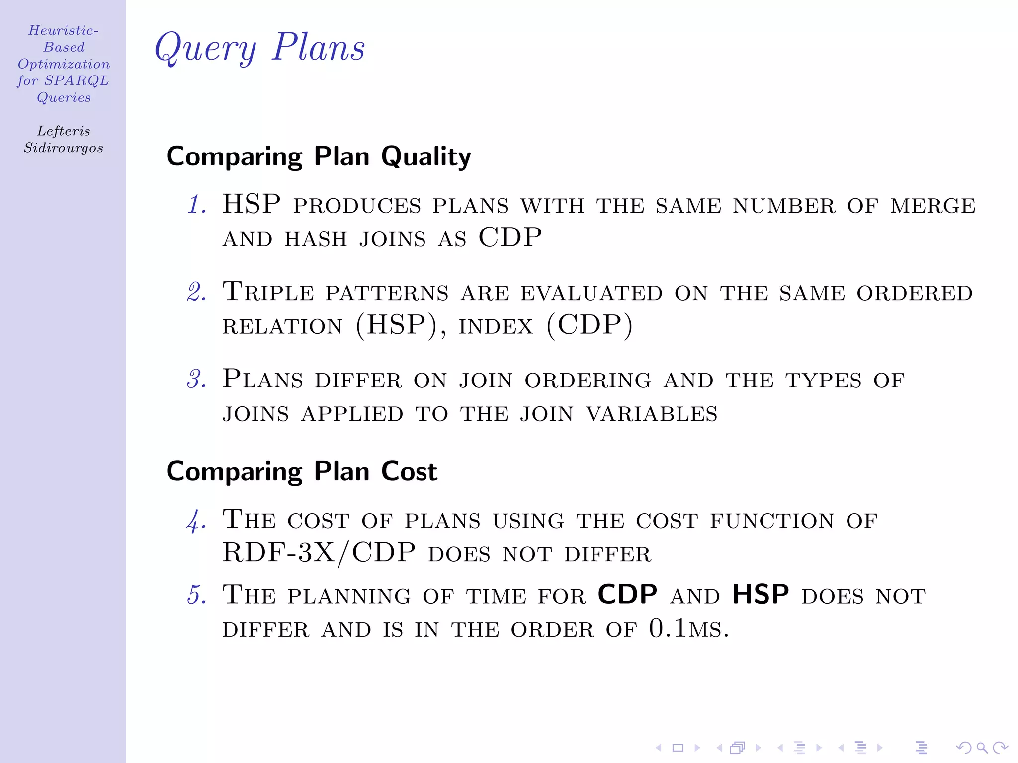 Heuristic-
    Based
Optimization
               Query Plans
for SPARQL
   Queries

  Lefteris
Sidirourgos
               Comparing Plan Quality
                1. HSP produces plans with the same number of merge
                   and hash joins as CDP
                2. Triple patterns are evaluated on the same ordered
                   relation (HSP), index (CDP)
                3. Plans differ on join ordering and the types of
                   joins applied to the join variables

               Comparing Plan Cost
                4. The cost of plans using the cost function of
                   RDF-3X/CDP does not differ
                5. The planning of time for CDP and HSP does not
                   differ and is in the order of 0.1ms.
 