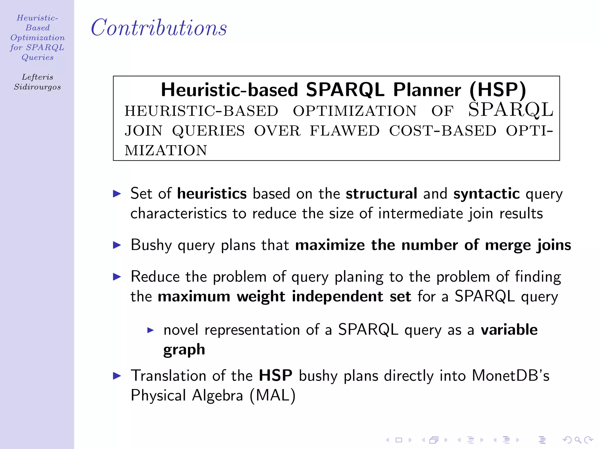 Heuristic-
    Based
Optimization
               Contributions
for SPARQL
   Queries

  Lefteris
Sidirourgos
                      Heuristic-based SPARQL Planner (HSP)
                  heuristic-based optimization of SPARQL
                  join queries over flawed cost-based opti-
                  mization

                  Set of heuristics based on the structural and syntactic query
                  characteristics to reduce the size of intermediate join results
                  Bushy query plans that maximize the number of merge joins
                  Reduce the problem of query planing to the problem of ﬁnding
                  the maximum weight independent set for a SPARQL query

                      novel representation of a SPARQL query as a variable
                      graph
                  Translation of the HSP bushy plans directly into MonetDB’s
                  Physical Algebra (MAL)
 