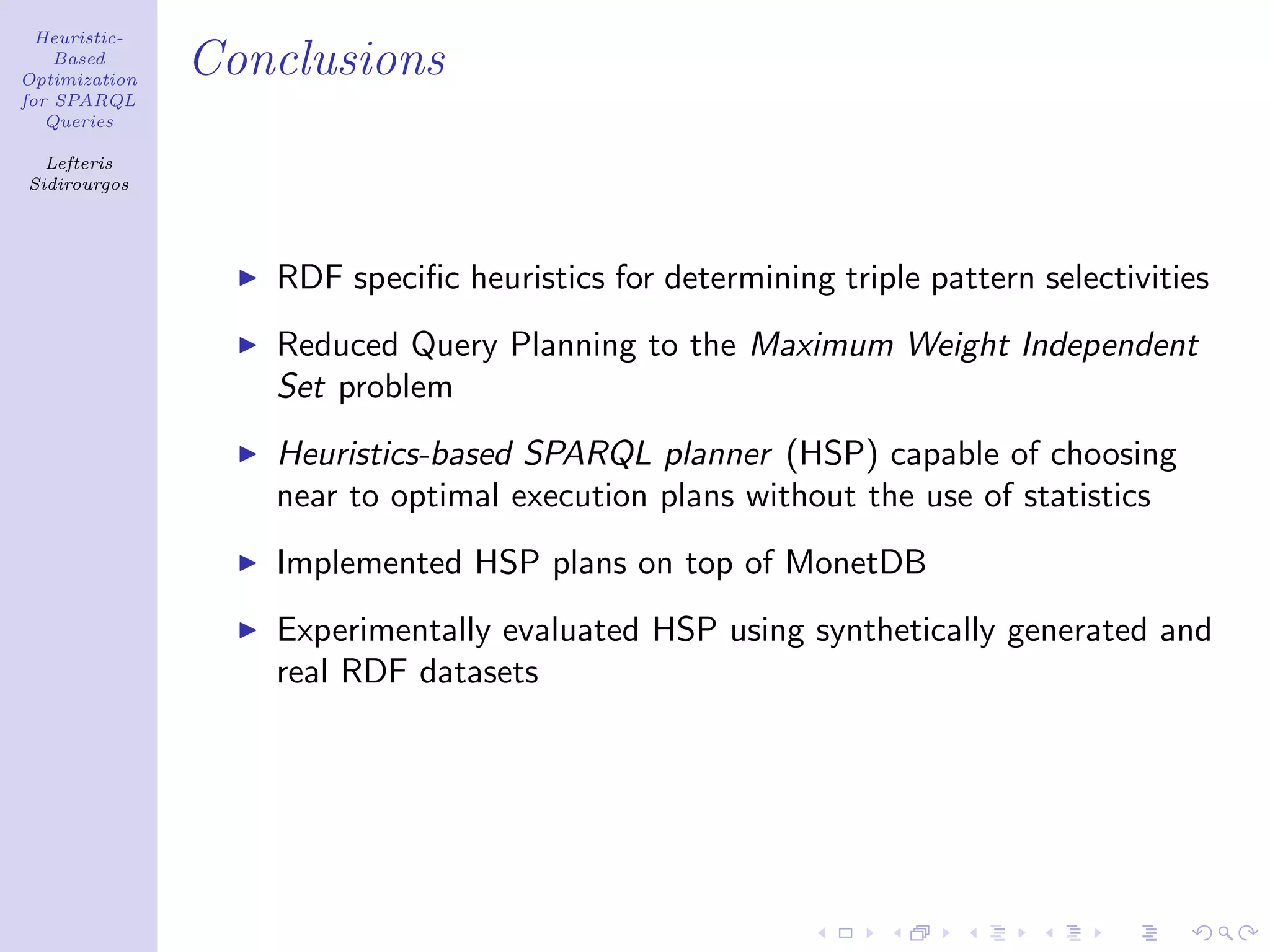 Heuristic-
    Based
Optimization
               Conclusions
for SPARQL
   Queries

  Lefteris
Sidirourgos




                  RDF speciﬁc heuristics for determining triple pattern selectivities
                  Reduced Query Planning to the Maximum Weight Independent
                  Set problem
                  Heuristics-based SPARQL planner (HSP) capable of choosing
                  near to optimal execution plans without the use of statistics
                  Implemented HSP plans on top of MonetDB
                  Experimentally evaluated HSP using synthetically generated and
                  real RDF datasets
 
