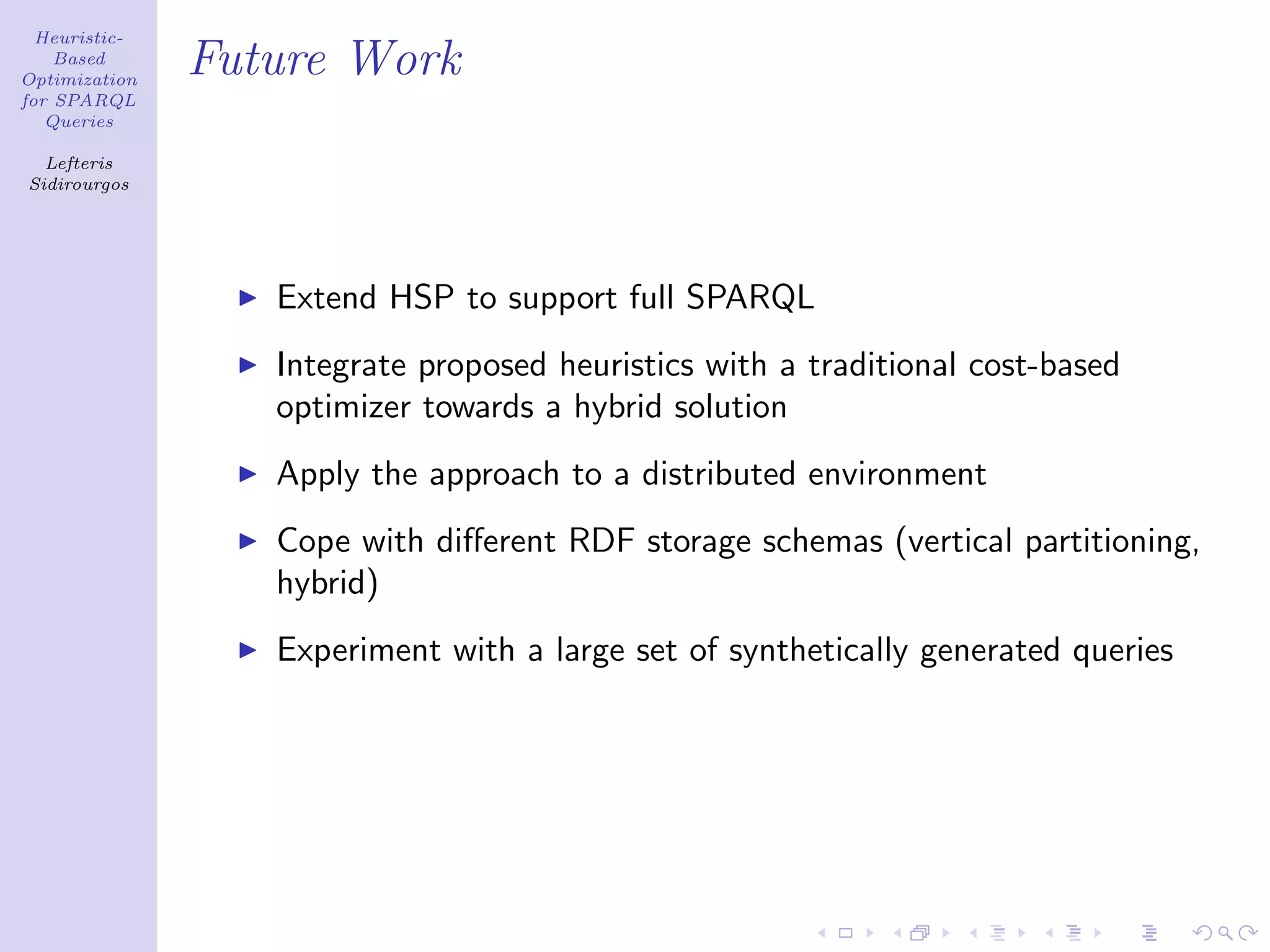 Heuristic-
    Based
Optimization
               Future Work
for SPARQL
   Queries

  Lefteris
Sidirourgos




                  Extend HSP to support full SPARQL
                  Integrate proposed heuristics with a traditional cost-based
                  optimizer towards a hybrid solution
                  Apply the approach to a distributed environment
                  Cope with diﬀerent RDF storage schemas (vertical partitioning,
                  hybrid)
                  Experiment with a large set of synthetically generated queries
 