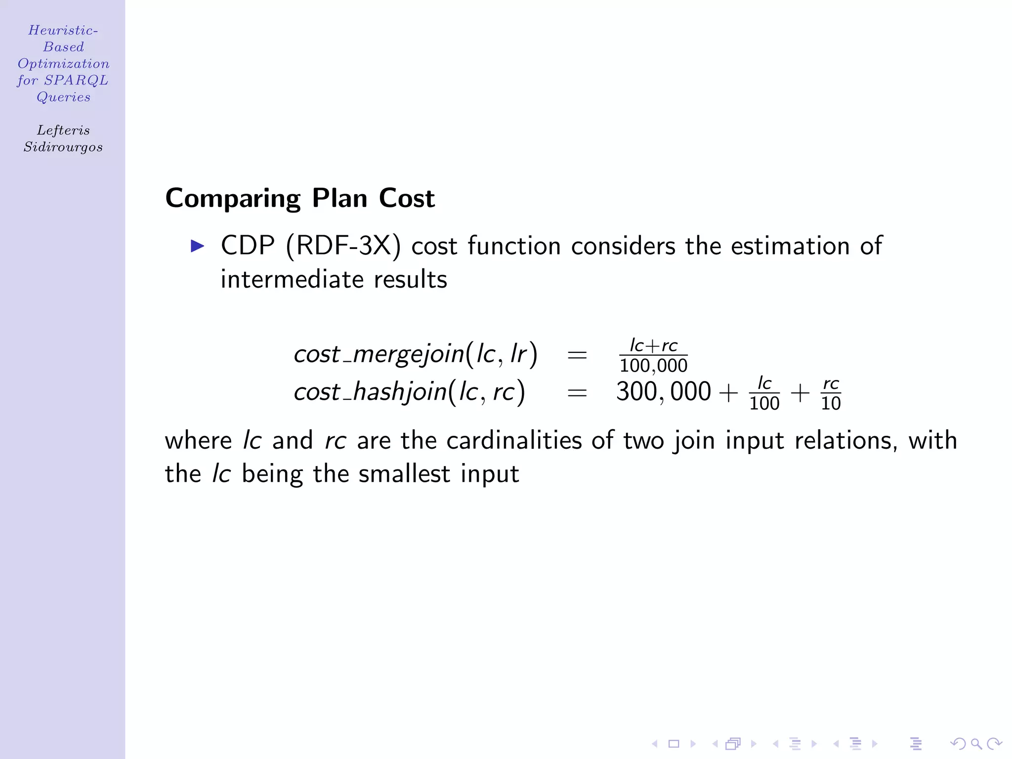 Heuristic-
    Based
Optimization
for SPARQL
   Queries

  Lefteris
Sidirourgos



               Comparing Plan Cost
                   CDP (RDF-3X) cost function considers the estimation of
                   intermediate results

                                                     lc+rc
                          cost mergejoin(lc, lr ) = 100,000
                                                                    lc       rc
                          cost hashjoin(lc, rc) = 300, 000 +       100   +   10

               where lc and rc are the cardinalities of two join input relations, with
               the lc being the smallest input
 