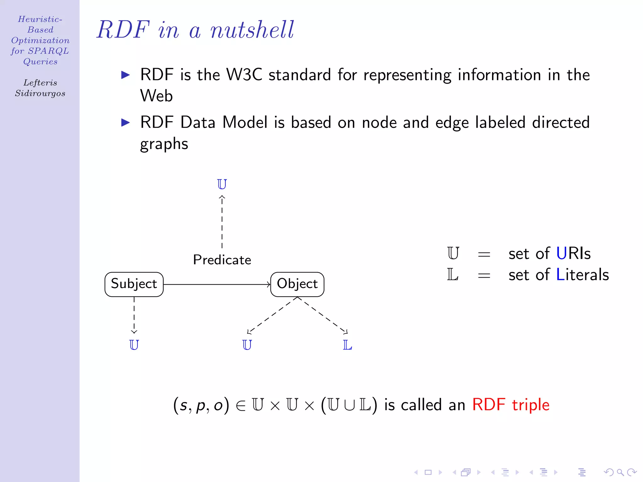 Heuristic-
    Based
Optimization
               RDF in a nutshell
for SPARQL
   Queries

  Lefteris
                      RDF is the W3C standard for representing information in the
Sidirourgos
                      Web
                      RDF Data Model is based on node and edge labeled directed
                      graphs

                                U




                            Predicate                          U   =   set of URIs
                Subject                 Object
                                                               L   =   set of Literals


                  U                 U            L



                          (s, p, o) ∈ U × U × (U ∪ L) is called an RDF triple
 