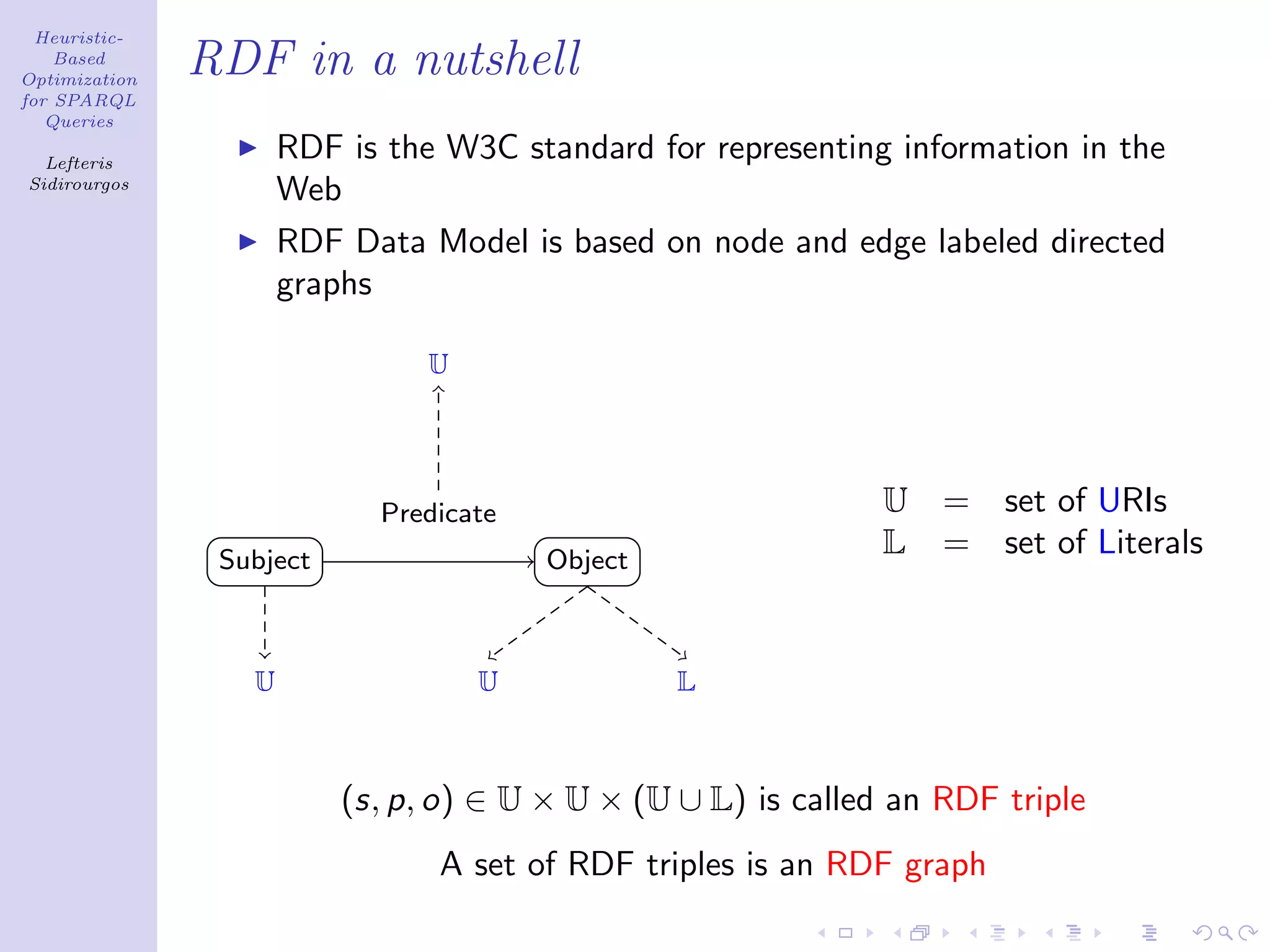 Heuristic-
    Based
Optimization
               RDF in a nutshell
for SPARQL
   Queries

  Lefteris
                      RDF is the W3C standard for representing information in the
Sidirourgos
                      Web
                      RDF Data Model is based on node and edge labeled directed
                      graphs

                                U




                            Predicate                          U   =   set of URIs
                Subject                 Object
                                                               L   =   set of Literals


                  U                 U            L



                          (s, p, o) ∈ U × U × (U ∪ L) is called an RDF triple
                                A set of RDF triples is an RDF graph
 