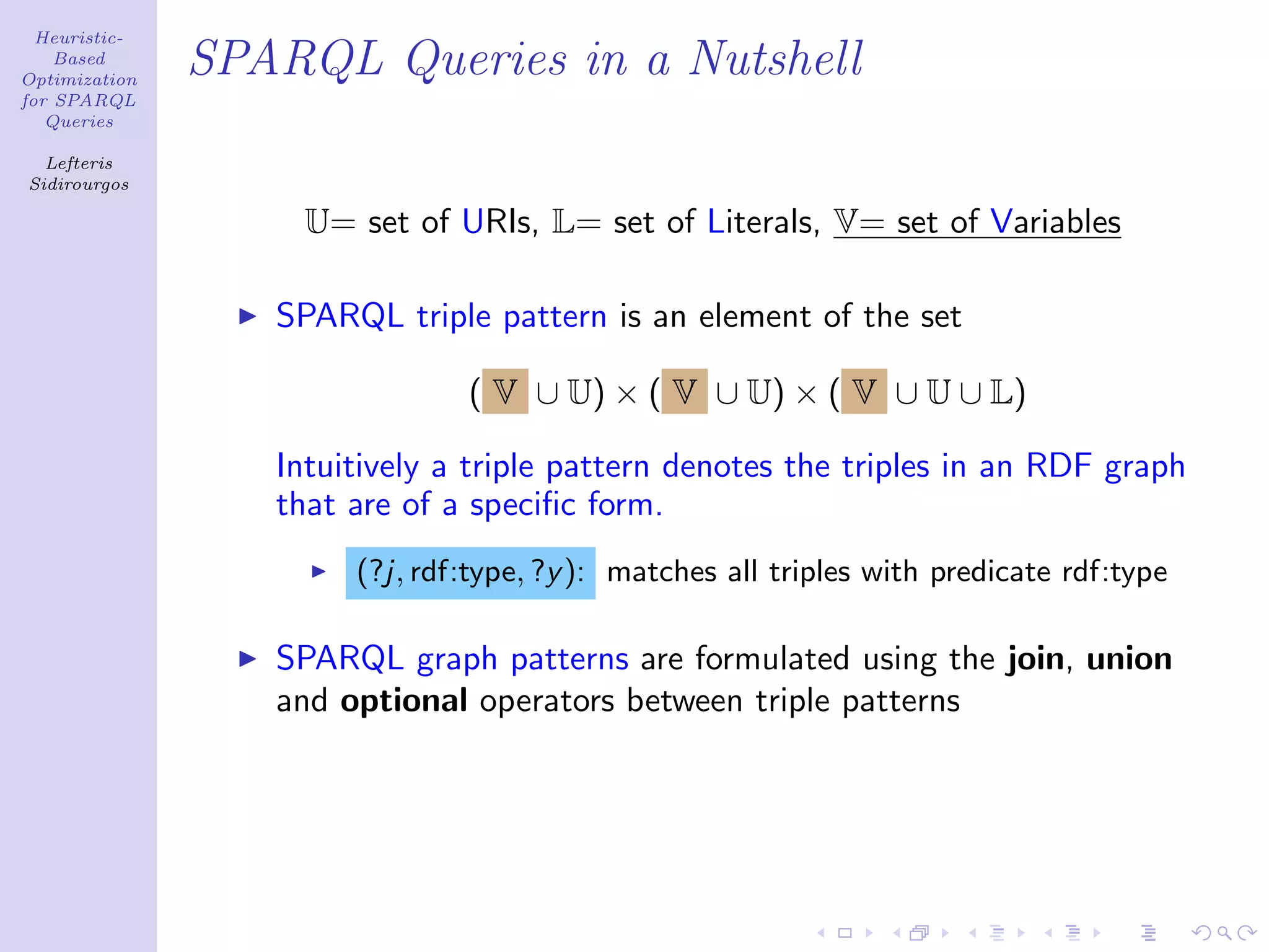 Heuristic-
    Based
Optimization
               SPARQL Queries in a Nutshell
for SPARQL
   Queries

  Lefteris
Sidirourgos

                    U= set of URIs, L= set of Literals, V= set of Variables

                  SPARQL triple pattern is an element of the set

                               ( V ∪ U) × ( V ∪ U) × ( V ∪ U ∪ L)

                  Intuitively a triple pattern denotes the triples in an RDF graph
                  that are of a speciﬁc form.
                       (?j, rdf:type, ?y ): matches all triples with predicate rdf:type

                  SPARQL graph patterns are formulated using the join, union
                  and optional operators between triple patterns
 