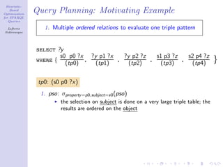 Heuristic-
    Based
Optimization
               Query Planning: Motivating Example
for SPARQL
   Queries

  Lefteris        1. Multiple ordered relations to evaluate one triple pattern
Sidirourgos




               select ?y
                       s0 p0 ?x ?y p1 ?x             ?y p2 ?z       s1 p3 ?z       s2 p4 ?z
               where { (tp0) . (tp1)             .     (tp2)    .    (tp3)     .    (tp4)     }

                tp0: (s0 p0 ?x)
                1. pso: σproperty =p0,subject=s0 (pso)
                        the selection on subject is done on a very large triple table; the
                        results are ordered on the object
 