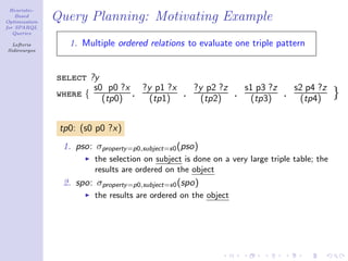 Heuristic-
    Based
Optimization
               Query Planning: Motivating Example
for SPARQL
   Queries

  Lefteris        1. Multiple ordered relations to evaluate one triple pattern
Sidirourgos




               select ?y
                       s0 p0 ?x ?y p1 ?x             ?y p2 ?z       s1 p3 ?z       s2 p4 ?z
               where { (tp0) . (tp1)             .     (tp2)    .    (tp3)     .    (tp4)     }

                tp0: (s0 p0 ?x)
                1. pso: σproperty =p0,subject=s0 (pso)
                        the selection on subject is done on a very large triple table; the
                        results are ordered on the object
                2. spo: σproperty =p0,subject=s0 (spo)
                        the results are ordered on the object
 