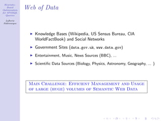 Heuristic-
    Based
Optimization
               Web of Data
for SPARQL
   Queries

  Lefteris
Sidirourgos




                  Knowledge Bases (Wikipedia, US Sensus Bureau, CIA
                  WorldFactBook) and Social Networks
                  Government Sites (data.gov.uk, www.data.gov)
                  Entertainment, Music, News Sources (BBC), ...

                  Scientiﬁc Data Sources (Biology, Physics, Astronomy, Geography, ... )




                Main Challenge: Efficient Management and Usage
                of large (huge) volumes of Semantic Web Data
 