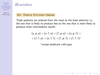 Heuristic-
    Based
Optimization
               Heuristics
for SPARQL
   Queries

  Lefteris
Sidirourgos
                H1: Triple Pattern Order
               Triple patterns are ordered from the most to the least selective i.e.,
               the one that is likely to produce less to the one that is more likely to
               produce more intermediate results

                            (s, p, o)      (s, ?, o)     (?, p, o)     (s, p, ?)
                               (?, ?, o)     (s, ?, ?)     (?, p, ?)     (?, ?, ?)∗
                                     ∗
                                         except predicate rdf:type
 