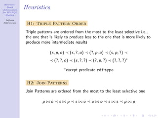 Heuristic-
    Based
Optimization
               Heuristics
for SPARQL
   Queries

  Lefteris
Sidirourgos
                H1: Triple Pattern Order
               Triple patterns are ordered from the most to the least selective i.e.,
               the one that is likely to produce less to the one that is more likely to
               produce more intermediate results

                            (s, p, o)           (s, ?, o)     (?, p, o)     (s, p, ?)
                                 (?, ?, o)        (s, ?, ?)     (?, p, ?)       (?, ?, ?)∗
                                        ∗
                                            except predicate rdf:type


                H2: Join Patterns
               Join Patterns are ordered from the most to the least selective one

                        p    o      s       p      s    o      o    o       s     s     p    p
 