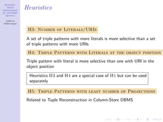 Heuristic-
    Based
Optimization
               Heuristics
for SPARQL
   Queries

  Lefteris
Sidirourgos

                H3: Number of Literals/URIs

               A set of triple patterns with more literals is more selective than a set
               of triple patterns with more URIs
                H4: Triple Patterns with Literals at the object position
               Triple pattern with literal is more selective than one with URI in the
               object position

                 Heuristics H3 and H4 are a special case of H1 but can be used
                 separately

                H5: Triple Patterns with least number of Projections
               Related to Tuple Reconstruction in Column-Store DBMS
 