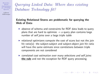 Heuristic-
    Based
Optimization
               Querying Linked Data: Where does existing
for SPARQL
   Queries
               Database Technology ﬁt?
  Lefteris
Sidirourgos



               Existing Relational Stores are problematic for querying the
               Web of Data

                   absence of schema and constraints for RDF data leads to query
                   plans that are hard to optimize → a query plan contains large
                   number of self joins over a large triple table
                   relational optimizers compute the cost of scans but not the join
                   hit ratio(s): the subject-subject and subject-object join hit ratio
                   will have the same estimate since correlations between triple
                   components are not considered
                   correlated cost estimation over many selections and self joins:
                   the rule and not the exception for RDF query processing
 