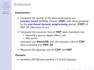 Heuristic-
    Based
Optimization
               Evaluation
for SPARQL
   Queries

  Lefteris
Sidirourgos    Experiments

                  Compared the quality of the plans produced by our
                  heuristic-based SPARQL Planner (HSP) with those produced
                  by the cost-based dynamic programming planner (CDP) of
                  RDF-3X (Neumann et al.)
                  Compared the execution time of HSP plans translated into
                      MonetDB’s physical algebra (MAL) and
                      SQL queries
                  evaluated over MonetDB with the execution time of CDP
                  plans evaluated over RDF-3X
                  Measured the planning time for CDP and HSP

               Datasets
                  Synthetic (SP2 Bench) and Real (YAGO) Datasets
 