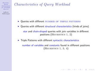 Heuristic-
    Based
Optimization
               Characteristics of Query Workload
for SPARQL
   Queries

  Lefteris
Sidirourgos




                  Queries with diﬀerent number of triple patterns
                  Queries with diﬀerent structural characteristics (kinds of joins)
                    star and chain-shaped queries with join variables in diﬀerent
                                   positions (Heuristics 1, 2)

                  Triple Patterns with diﬀerent syntactic characteristics
                   number of variables and constants found in diﬀerent positions
                                      (Heuristics 1, 3, 4)
 