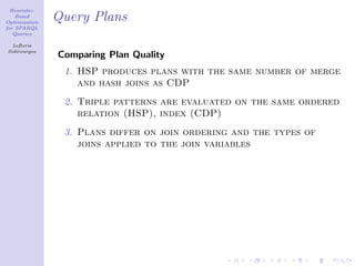 Heuristic-
    Based
Optimization
               Query Plans
for SPARQL
   Queries

  Lefteris
Sidirourgos
               Comparing Plan Quality
                1. HSP produces plans with the same number of merge
                   and hash joins as CDP
                2. Triple patterns are evaluated on the same ordered
                   relation (HSP), index (CDP)
                3. Plans differ on join ordering and the types of
                   joins applied to the join variables
 