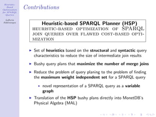 Heuristic-
    Based
Optimization
               Contributions
for SPARQL
   Queries

  Lefteris
Sidirourgos
                      Heuristic-based SPARQL Planner (HSP)
                  heuristic-based optimization of SPARQL
                  join queries over flawed cost-based opti-
                  mization

                  Set of heuristics based on the structural and syntactic query
                  characteristics to reduce the size of intermediate join results
                  Bushy query plans that maximize the number of merge joins
                  Reduce the problem of query planing to the problem of ﬁnding
                  the maximum weight independent set for a SPARQL query

                      novel representation of a SPARQL query as a variable
                      graph
                  Translation of the HSP bushy plans directly into MonetDB’s
                  Physical Algebra (MAL)
 