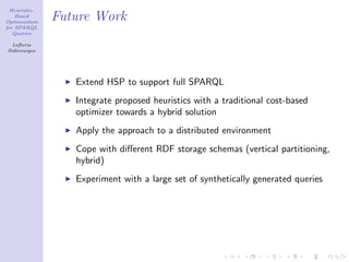 Heuristic-
    Based
Optimization
               Future Work
for SPARQL
   Queries

  Lefteris
Sidirourgos




                  Extend HSP to support full SPARQL
                  Integrate proposed heuristics with a traditional cost-based
                  optimizer towards a hybrid solution
                  Apply the approach to a distributed environment
                  Cope with diﬀerent RDF storage schemas (vertical partitioning,
                  hybrid)
                  Experiment with a large set of synthetically generated queries
 