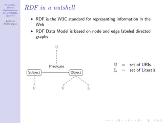 Heuristic-
    Based
Optimization
               RDF in a nutshell
for SPARQL
   Queries

  Lefteris
                      RDF is the W3C standard for representing information in the
Sidirourgos
                      Web
                      RDF Data Model is based on node and edge labeled directed
                      graphs

                                U




                            Predicate                         U   =   set of URIs
                Subject                 Object
                                                              L   =   set of Literals


                  U                 U            L
 