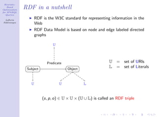 Heuristic-
    Based
Optimization
               RDF in a nutshell
for SPARQL
   Queries

  Lefteris
                      RDF is the W3C standard for representing information in the
Sidirourgos
                      Web
                      RDF Data Model is based on node and edge labeled directed
                      graphs

                                U




                            Predicate                          U   =   set of URIs
                Subject                 Object
                                                               L   =   set of Literals


                  U                 U            L



                          (s, p, o) ∈ U × U × (U ∪ L) is called an RDF triple
 