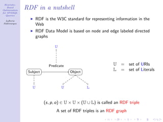 Heuristic-
    Based
Optimization
               RDF in a nutshell
for SPARQL
   Queries

  Lefteris
                      RDF is the W3C standard for representing information in the
Sidirourgos
                      Web
                      RDF Data Model is based on node and edge labeled directed
                      graphs

                                U




                            Predicate                          U   =   set of URIs
                Subject                 Object
                                                               L   =   set of Literals


                  U                 U            L



                          (s, p, o) ∈ U × U × (U ∪ L) is called an RDF triple
                                A set of RDF triples is an RDF graph
 