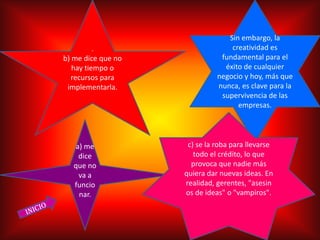 Sin embargo, la
          .                       creatividad es
b) me dice que no              fundamental para el
   hay tiempo o                 éxito de cualquier
  recursos para               negocio y hoy, más que
 implementarla.               nunca, es clave para la
                               supervivencia de las
                                    empresas.




   a) me             c) se la roba para llevarse
    dice               todo el crédito, lo que
   que no             provoca que nadie más
    va a            quiera dar nuevas ideas. En
   funcio           realidad, gerentes, "asesin
    nar.            os de ideas" o "vampiros".
 