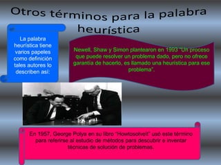 La palabra
heurística tiene
 varios papeles        Newell, Shaw y Simon plantearon en 1993 “Un proceso
como definición         que puede resolver un problema dado, pero no ofrece
tales autores lo       garantía de hacerlo, es llamado una heurística para ese
 describen así:                               problema”.




      En 1957, George Polya en su libro “Howtosolveit” usó este término
        para referirse al estudio de métodos para descubrir e inventar
                      técnicas de solución de problemas.
 