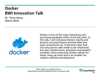 Docker
BWI Innovation Talk
Dr. Timm Heuss
March 2018
Docker is one of the most interesting and
promising paradigm shifts of the last years. In
this talk, I will introduce Docker shortly and
present universal lessons learned after two
years of practical use. It becomes clear that
not only source code needs to be refactored,
but also infrastructure, processes and people's
mindsets. Once embraced, Docker allows for
faster ramp-up times and is an enabler for
modern software development.
https://github.com/heussd/docker-bwi-innovation-talk
These slides are available online:
 