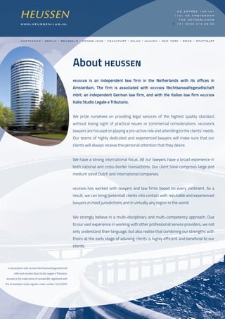 www.heussen-law.nl
de entree 139-141
1101 he amsterdam
the netherlands
t +31 (0)20 312 28 00
About HEUSSEN
HEUSSEN is an independent law firm in the Netherlands with its offices in
Amsterdam. The firm is associated with HEUSSEN Rechtsanwaltsgesellschaft
mbH, an independent German law firm, and with the Italian law firm HEUSSEN
Italia Studio Legale e Tributario.
We pride ourselves on providing legal services of the highest quality standard
without losing sight of practical issues or commercial considerations. HEUSSEN’s
lawyers are focused on playing a pro-active role and attending to the clients’ needs.
Our teams of highly dedicated and experienced lawyers will make sure that our
clients will always receive the personal attention that they desire.
We have a strong international focus. All our lawyers have a broad experience in
both national and cross-border transactions. Our client base comprises large and
medium sized Dutch and international companies.
HEUSSEN has worked with lawyers and law firms based on every continent. As a
result, we can bring (potential) clients into contact with reputable and experienced
lawyers in most jurisdictions and in virtually any region in the world.
We strongly believe in a multi-disciplinary and multi-competency approach. Due
to our vast experience in working with other professional service providers, we not
only understand their language, but also realise that combining our strengths with
theirs at the early stage of advising clients is highly efficient and beneficial to our
clients.
In association with HEUSSEN Rechtsanwaltsgesellschaft
mbH and HEUSSEN Italia Studio Legale e Tributario.
HEUSSEN is the trade name of HEUSSEN BV, registered with
the Amsterdam trade register under number 34222303.
amsterdam - berlin - brussels - conegliano - frankfurt - milan - munich - new york - rome - stuttgart
 