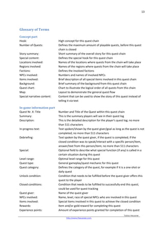 13
Tobias Heussner
http://www.theussner.com,
Glossary of Terms
Concept part
Hook: High concept for this quest chain
Number of Quests: Defines the maximum amount of playable quests, before this quest
chain is closed
Story summary: Short summary of the overall story for this quest chain
Special content: Defines the special hook for this quest chain
Locations involved: Names of the locations where quests from the chain will take place
Regions involved: Names of the regions where quests from the chain will take place
Factions: Defines the involved factions
NPCs involved: Numbers and names of involved NPCs
Items involved: Brief description of all special items involved in this quest chain
Background: Brief summary of the background from this quest chain
Quest chart: Chart to illustrate the logical order of all quests from this chain
Map: Layout to demonstrate the general quest flow
Special narrative content: Content that can be used to show the story of this quest instead of
telling it via text
In-game information part
Quest Nr. X: Title Number and Title of the Quest within this quest chain
Summary: This is the summary players will see in their quest log
Description: This is the detailed description for the player’s quest log; no more
than 511 characters
In-progress text: Text spoken/shown by the quest giver/goal as long as the quest is not
completed; no more than 511 characters
Debriefing: Text spoken by the quest giver, if the quest is completed; if the
closed condition was to speak/interact with a specific person/item,
answer/text from this person/item; no more than 511 characters
Special: Optional field to describe what special function (if any) is called in a
certain situation during this quest
Level range: Optimal level range for this quest
Quest type: General gameplay/quest mechanic for this quest
Quest category: Defines the category of the quest, for example if it is a one-shot or
daily quest
Unlock condition: Condition that needs to be fulfilled before the quest giver offers this
quest to the player
Closed conditions: Condition that needs to be fulfilled to successfully end this quest;
could be used for quest tracking
Quest giver: Name of the quest giver
NPCs involved: Name, level, race of special NPCs who are involved in this quest
Items involved: Special items involved in this quest to achieve the closed condition
Rewards: Item and/or gold reward for completing this quest
Experience points: Amount of experience points granted for completion of this quest
 