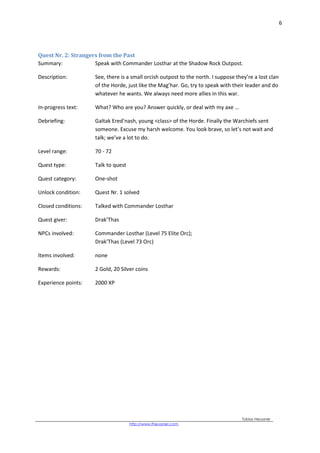 6
Tobias Heussner
http://www.theussner.com,
Quest Nr. 2: Strangers from the Past
Summary: Speak with Commander Losthar at the Shadow Rock Outpost.
Description: See, there is a small orcish outpost to the north. I suppose they’re a lost clan
of the Horde, just like the Mag’har. Go, try to speak with their leader and do
whatever he wants. We always need more allies in this war.
In-progress text: What? Who are you? Answer quickly, or deal with my axe …
Debriefing: Galtak Ered’nash, young <class> of the Horde. Finally the Warchiefs sent
someone. Excuse my harsh welcome. You look brave, so let’s not wait and
talk; we’ve a lot to do.
Level range: 70 - 72
Quest type: Talk to quest
Quest category: One-shot
Unlock condition: Quest Nr. 1 solved
Closed conditions: Talked with Commander Losthar
Quest giver: Drak’Thas
NPCs involved: Commander Losthar (Level 75 Elite Orc);
Drak’Thas (Level 73 Orc)
Items involved: none
Rewards: 2 Gold, 20 Silver coins
Experience points: 2000 XP
 
