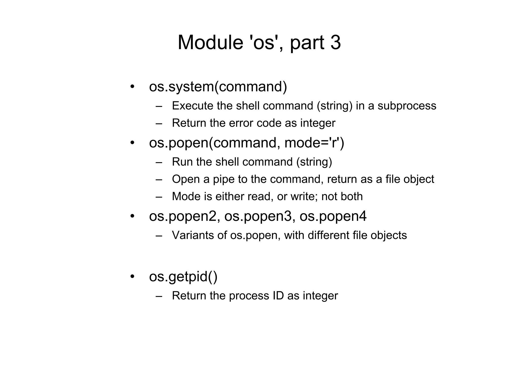 • os.system(command)
– Execute the shell command (string) in a subprocess
– Return the error code as integer
• os.popen(command, mode='r')
– Run the shell command (string)
– Open a pipe to the command, return as a file object
– Mode is either read, or write; not both
• os.popen2, os.popen3, os.popen4
– Variants of os.popen, with different file objects
• os.getpid()
– Return the process ID as integer
Module 'os', part 3
 