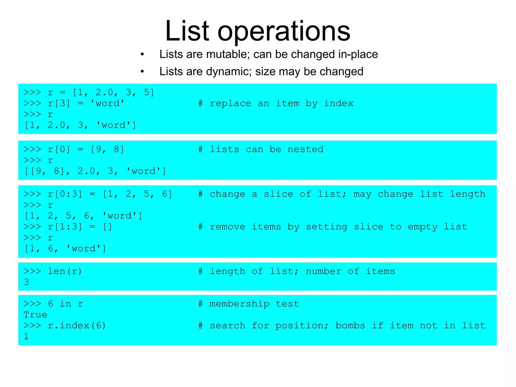 List operations
• Lists are mutable; can be changed in-place
• Lists are dynamic; size may be changed
>>> r = [1, 2.0, 3, 5]
>>> r[3] = 'word' # replace an item by index
>>> r
[1, 2.0, 3, 'word']
>>> r[0] = [9, 8] # lists can be nested
>>> r
[[9, 8], 2.0, 3, 'word']
>>> r[0:3] = [1, 2, 5, 6] # change a slice of list; may change list length
>>> r
[1, 2, 5, 6, 'word']
>>> r[1:3] = [] # remove items by setting slice to empty list
>>> r
[1, 6, 'word']
>>> len(r) # length of list; number of items
3
>>> 6 in r # membership test
True
>>> r.index(6) # search for position; bombs if item not in list
1
 
