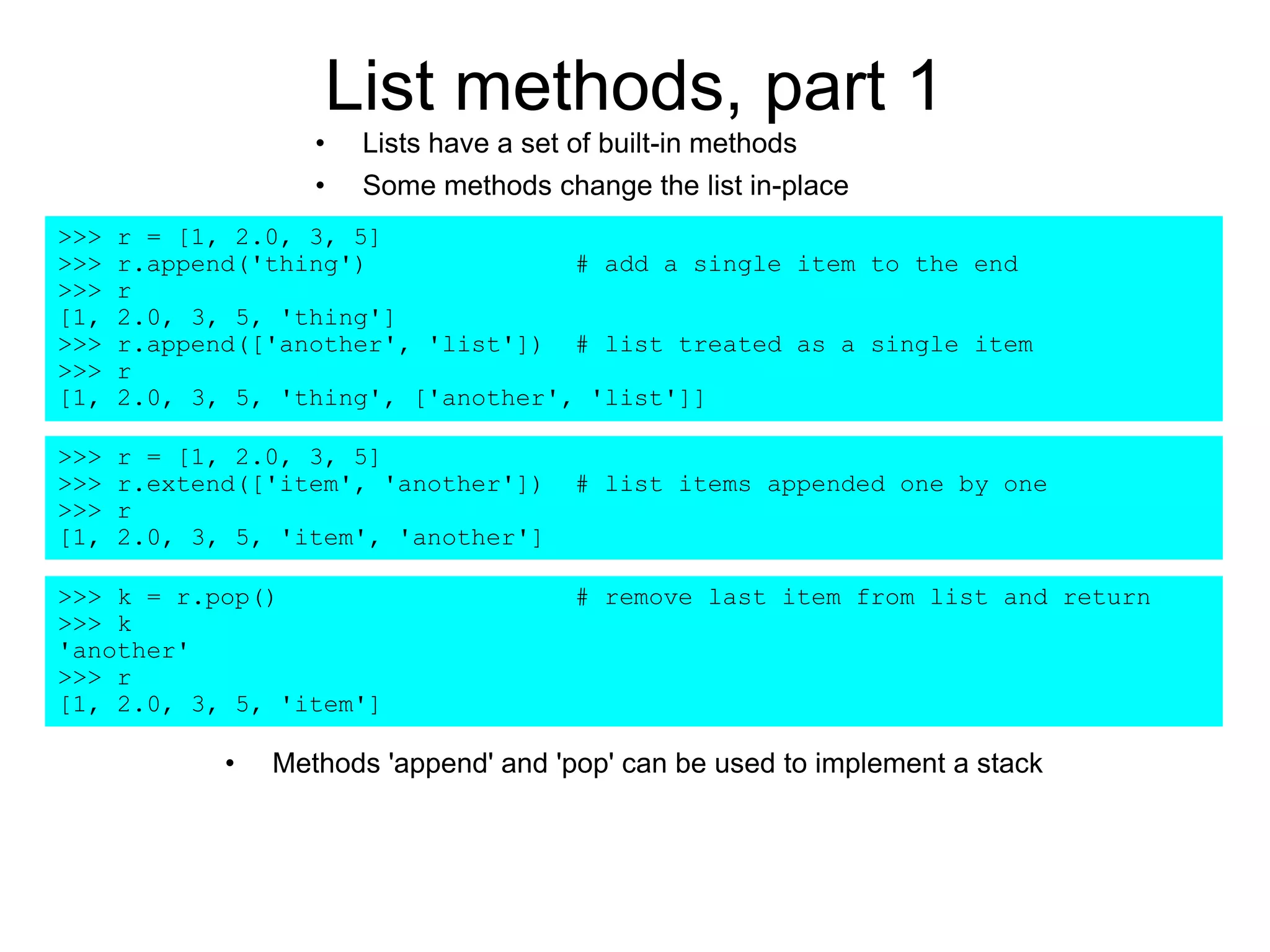List methods, part 1
• Lists have a set of built-in methods
• Some methods change the list in-place
>>> r = [1, 2.0, 3, 5]
>>> r.append('thing') # add a single item to the end
>>> r
[1, 2.0, 3, 5, 'thing']
>>> r.append(['another', 'list']) # list treated as a single item
>>> r
[1, 2.0, 3, 5, 'thing', ['another', 'list']]
>>> r = [1, 2.0, 3, 5]
>>> r.extend(['item', 'another']) # list items appended one by one
>>> r
[1, 2.0, 3, 5, 'item', 'another']
>>> k = r.pop() # remove last item from list and return
>>> k
'another'
>>> r
[1, 2.0, 3, 5, 'item']
• Methods 'append' and 'pop' can be used to implement a stack
 