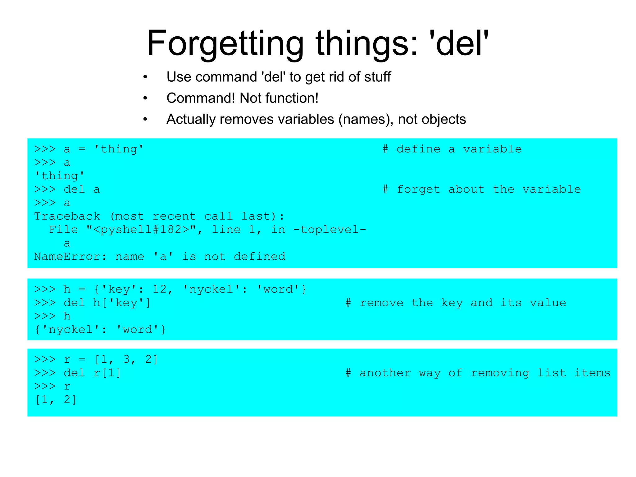 Forgetting things: 'del'
• Use command 'del' to get rid of stuff
• Command! Not function!
• Actually removes variables (names), not objects
>>> a = 'thing' # define a variable
>>> a
'thing'
>>> del a # forget about the variable
>>> a
Traceback (most recent call last):
File "<pyshell#182>", line 1, in -toplevel-
a
NameError: name 'a' is not defined
>>> h = {'key': 12, 'nyckel': 'word'}
>>> del h['key'] # remove the key and its value
>>> h
{'nyckel': 'word'}
>>> r = [1, 3, 2]
>>> del r[1] # another way of removing list items
>>> r
[1, 2]
 