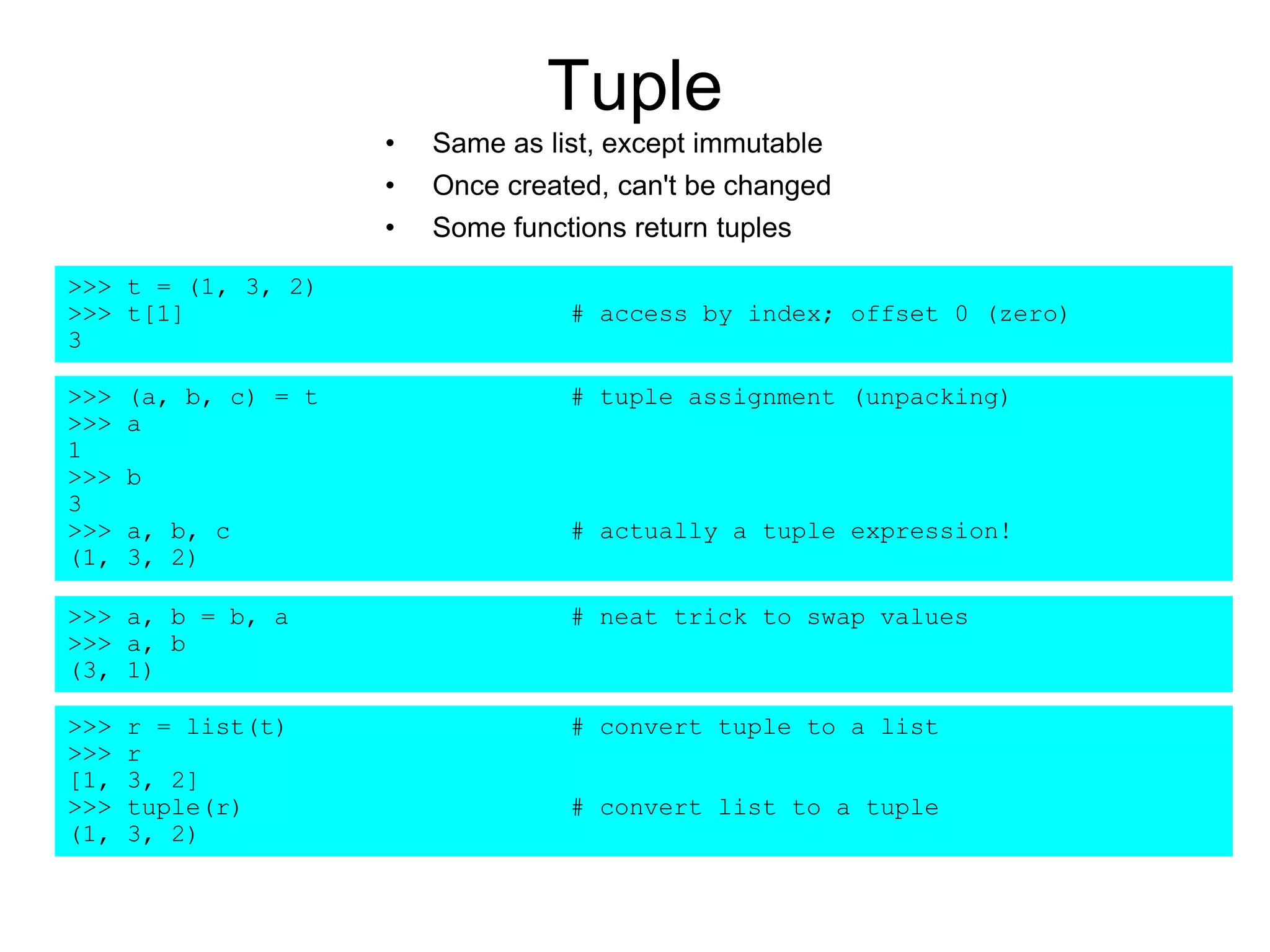 Tuple
• Same as list, except immutable
• Once created, can't be changed
• Some functions return tuples
>>> t = (1, 3, 2)
>>> t[1] # access by index; offset 0 (zero)
3
>>> (a, b, c) = t # tuple assignment (unpacking)
>>> a
1
>>> b
3
>>> a, b, c # actually a tuple expression!
(1, 3, 2)
>>> a, b = b, a # neat trick to swap values
>>> a, b
(3, 1)
>>> r = list(t) # convert tuple to a list
>>> r
[1, 3, 2]
>>> tuple(r) # convert list to a tuple
(1, 3, 2)
 