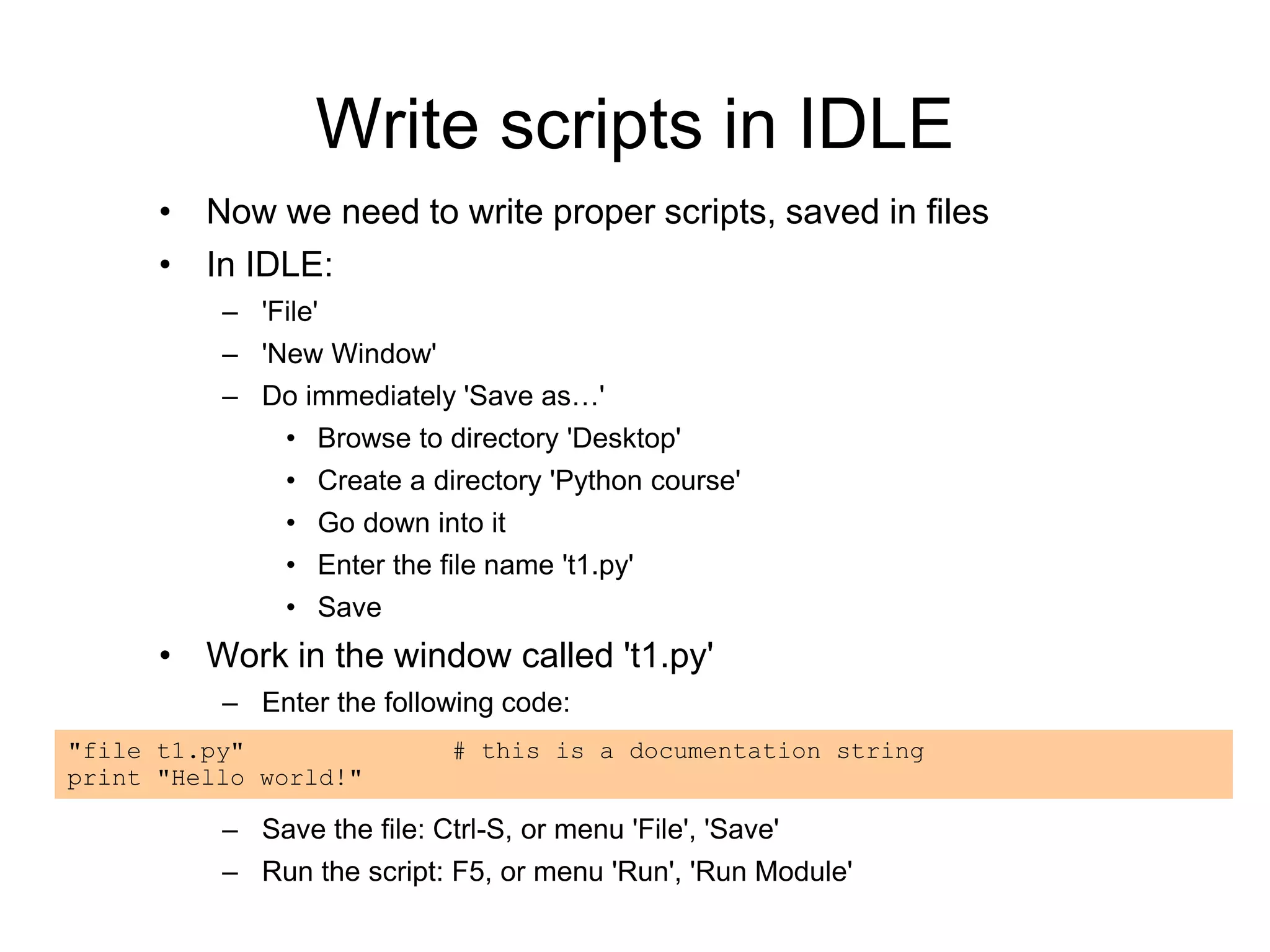 Write scripts in IDLE
• Now we need to write proper scripts, saved in files
• In IDLE:
– 'File'
– 'New Window'
– Do immediately 'Save as…'
• Browse to directory 'Desktop'
• Create a directory 'Python course'
• Go down into it
• Enter the file name 't1.py'
• Save
• Work in the window called 't1.py'
– Enter the following code:
– Save the file: Ctrl-S, or menu 'File', 'Save'
– Run the script: F5, or menu 'Run', 'Run Module'
"file t1.py" # this is a documentation string
print "Hello world!"
 