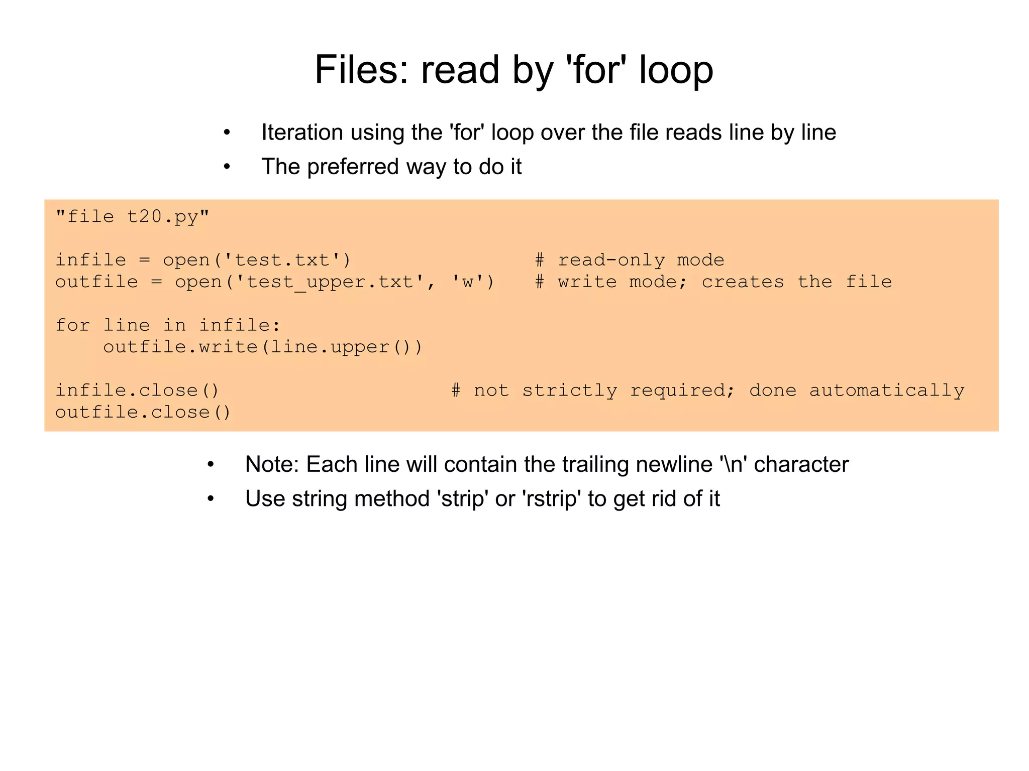 Files: read by 'for' loop
• Iteration using the 'for' loop over the file reads line by line
• The preferred way to do it
"file t20.py"
infile = open('test.txt') # read-only mode
outfile = open('test_upper.txt', 'w') # write mode; creates the file
for line in infile:
outfile.write(line.upper())
infile.close() # not strictly required; done automatically
outfile.close()
• Note: Each line will contain the trailing newline 'n' character
• Use string method 'strip' or 'rstrip' to get rid of it
 