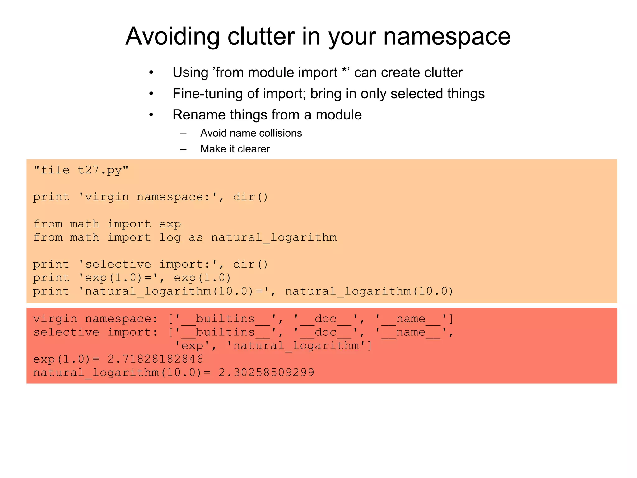 Avoiding clutter in your namespace
"file t27.py"
print 'virgin namespace:', dir()
from math import exp
from math import log as natural_logarithm
print 'selective import:', dir()
print 'exp(1.0)=', exp(1.0)
print 'natural_logarithm(10.0)=', natural_logarithm(10.0)
virgin namespace: ['__builtins__', '__doc__', '__name__']
selective import: ['__builtins__', '__doc__', '__name__',
'exp', 'natural_logarithm']
exp(1.0)= 2.71828182846
natural_logarithm(10.0)= 2.30258509299
• Using ’from module import *’ can create clutter
• Fine-tuning of import; bring in only selected things
• Rename things from a module
– Avoid name collisions
– Make it clearer
 