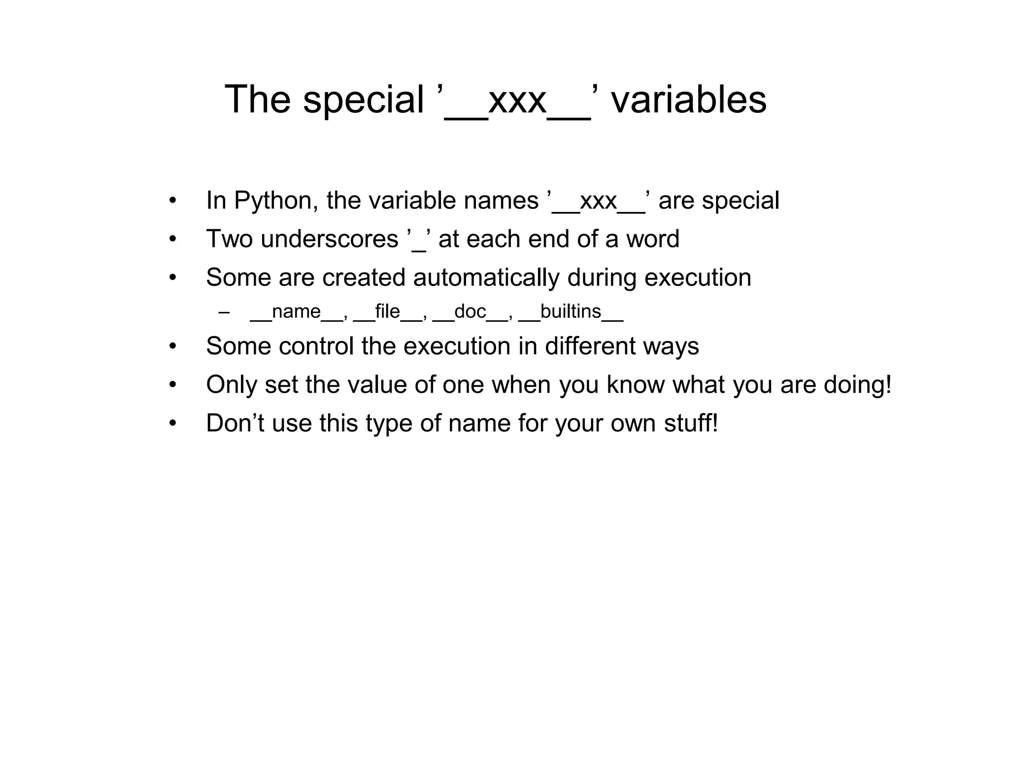 The special ’__xxx__’ variables
• In Python, the variable names ’__xxx__’ are special
• Two underscores ’_’ at each end of a word
• Some are created automatically during execution
– __name__, __file__, __doc__, __builtins__
• Some control the execution in different ways
• Only set the value of one when you know what you are doing!
• Don’t use this type of name for your own stuff!
 