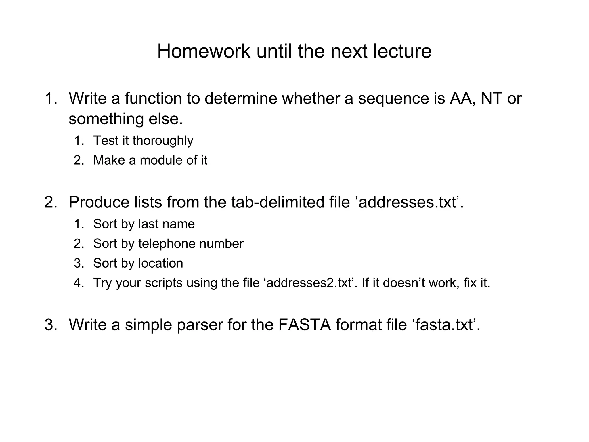 Homework until the next lecture
1. Write a function to determine whether a sequence is AA, NT or
something else.
1. Test it thoroughly
2. Make a module of it
2. Produce lists from the tab-delimited file ‘addresses.txt’.
1. Sort by last name
2. Sort by telephone number
3. Sort by location
4. Try your scripts using the file ‘addresses2.txt’. If it doesn’t work, fix it.
3. Write a simple parser for the FASTA format file ‘fasta.txt’.
 