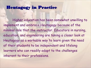 Heutagogy in PracticeHeutagogy in Practice
Higher education has been somewhat unwilling to
implement and embrace Heutagogy because of the
minimal role that the instructor. Educators in nursing,
education, and engineering are taking a closer look at
Heutagogy as a workable way to learn given the need
of their students to be independent and lifelong
learners who can readily adapt to the challenges
inherent to their professions.
 