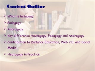 Content OutlineContent Outline
 What is hetagogy
 Pedagogy
 Andragogy
 Key difference Heutagogy, Pedagogy and Andragogy
 Contribution to Distance Education, Web 2.0, and Social
Media
 Heutagogy in Practice
 